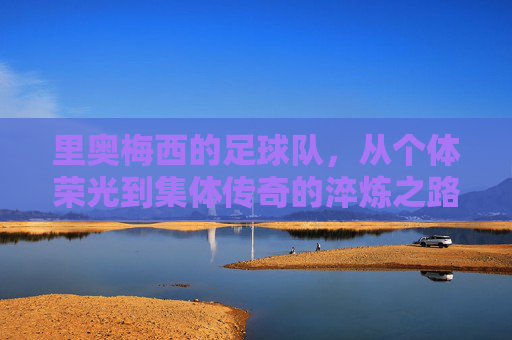 里奥梅西的足球队,从个体荣光到集体传奇的淬炼之路