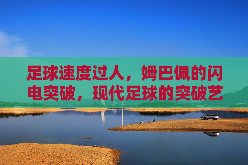 足球速度过人,姆巴佩的闪电突破,现代足球的突破艺术范本