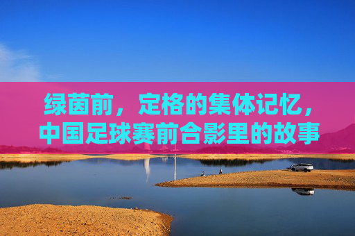绿茵前,定格的集体记忆,中国足球赛前合影里的故事与希望