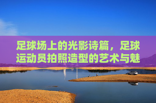 足球场上的光影诗篇,足球运动员拍照造型的艺术与魅力,足球场上的光影诗篇,足球运动员拍照造型的艺术与魅力