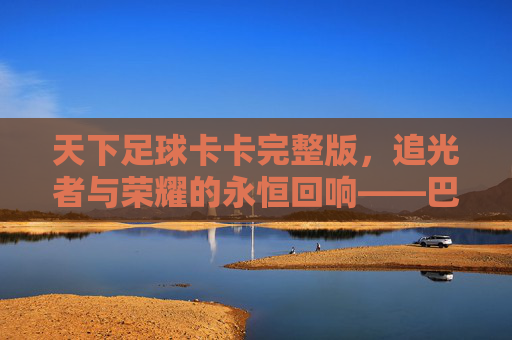 天下足球卡卡完整版,追光者与荣耀的永恒回响——巴西足球的璀璨明珠与纪录片的艺术呈现,天下足球卡卡完整版,追光者与荣耀的永恒回响——巴西足球的璀璨明珠与纪录片的艺术呈现