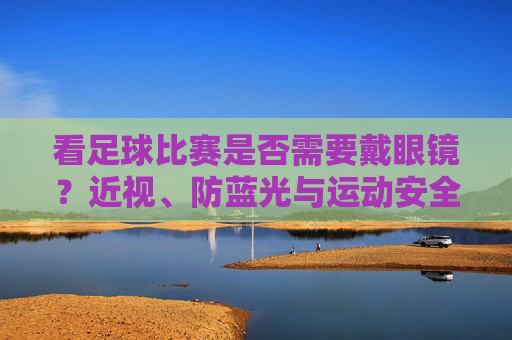 看足球比赛是否需要戴眼镜?近视、防蓝光与运动安全的科学考量,看足球比赛是否需要戴眼镜?近视、防蓝光与运动安全的科学考量
