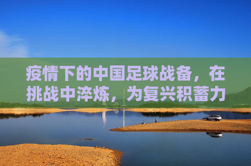 疫情下的中国足球战备，在挑战中淬炼，为复兴积蓄力量，疫情下的中国足球战备，在挑战中淬炼，为复兴积蓄力量