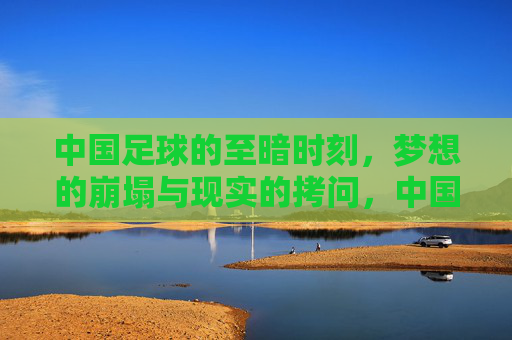 中国足球的至暗时刻,梦想的崩塌与现实的拷问,中国足球的至暗时刻,梦想的崩塌与现实的拷问