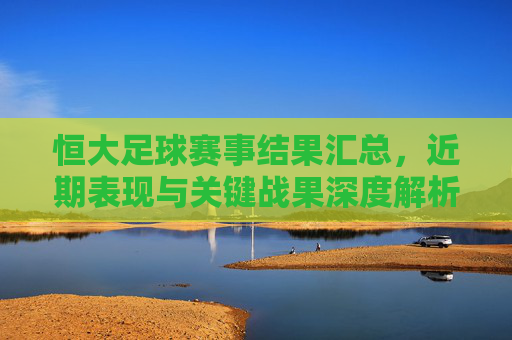 恒大足球赛事结果汇总,近期表现与关键战果深度解析