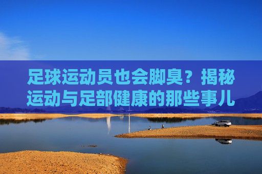 足球运动员也会脚臭?揭秘运动与足部健康的那些事儿