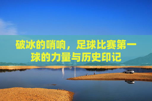 破冰的哨响，足球比赛第一球的力量与历史印记