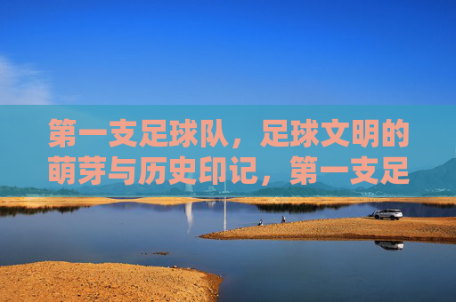 第一支足球队,足球文明的萌芽与历史印记,第一支足球队,足球文明的萌芽与历史印记