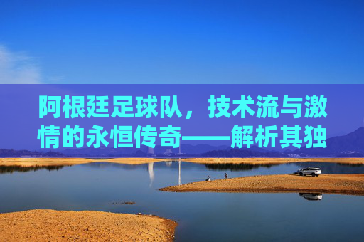 阿根廷足球队，技术流与激情的永恒传奇——解析其独特魅力与核心特点，阿根廷足球队，技术流与激情的永恒传奇——解析其独特魅力与核心特点