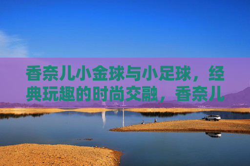 香奈儿小金球与小足球,经典玩趣的时尚交融,香奈儿小金球与小足球,经典玩趣的时尚交融