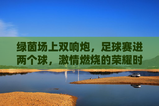 绿茵场上双响炮,足球赛进两个球,激情燃烧的荣耀时刻,绿茵场上双响炮,足球赛连进两球,荣耀时刻激情燃烧