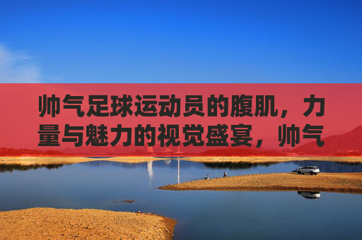 帅气足球运动员的腹肌,力量与魅力的视觉盛宴,帅气足球运动员的腹肌,力量与魅力的视觉盛宴