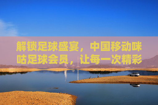 解锁足球盛宴，中国移动咪咕足球会员，让每一次精彩都不错过，解锁足球盛宴，中国移动咪咕足球会员，让每一次精彩都不错过