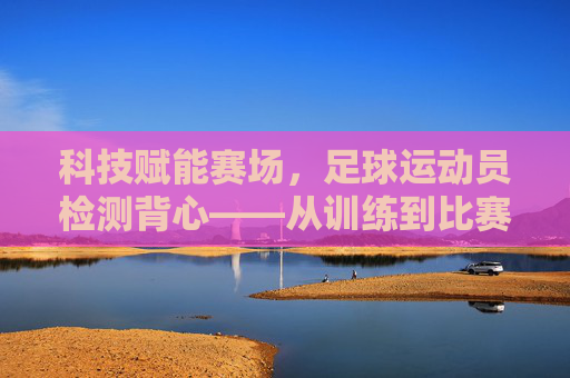 科技赋能赛场,足球运动员检测背心——从训练到比赛的全流程守护,科技赋能赛场,足球运动员检测背心——从训练到比赛的全流程守护