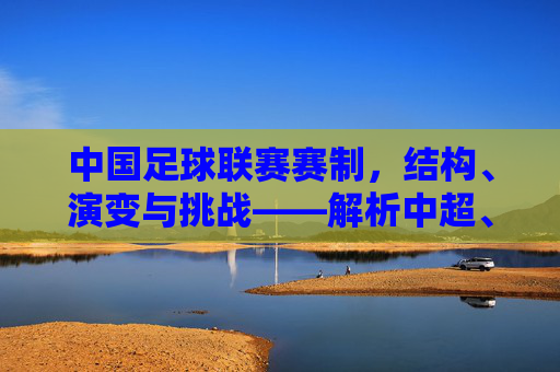 中国足球联赛赛制，结构、演变与挑战——解析中超、中甲、中乙的核心规则与改革方向，中国足球联赛赛制演变与挑战，中超、中甲、中乙核心规则及改革方向解析