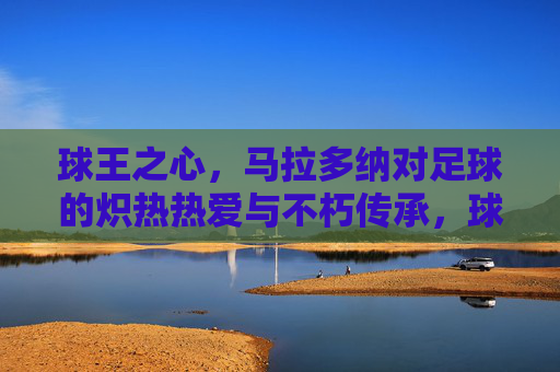 球王之心，马拉多纳对足球的炽热热爱与不朽传承，球王之心，马拉多纳对足球的炽热热爱与不朽传承