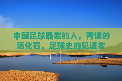 中国足球最老的人,青训的活化石,足球史的见证者