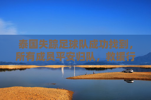 泰国失踪足球队成功找到,所有成员平安归队,救援行动展现高效协作