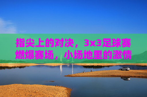 指尖上的对决，3x3足球赛燃爆赛场，小场地里的激情与技巧