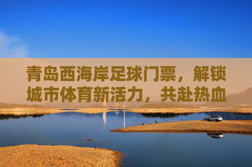 青岛西海岸足球门票,解锁城市体育新活力,共赴热血足球盛宴