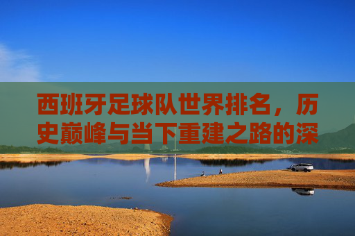 西班牙足球队世界排名,历史巅峰与当下重建之路的深度剖析