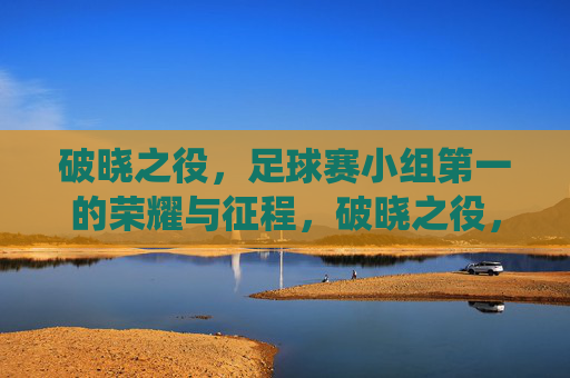 破晓之役,足球赛小组第一的荣耀与征程,破晓之役,足球赛小组第一的荣耀与征程