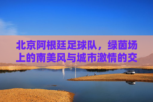 北京阿根廷足球队,绿茵场上的南美风与城市激情的交融