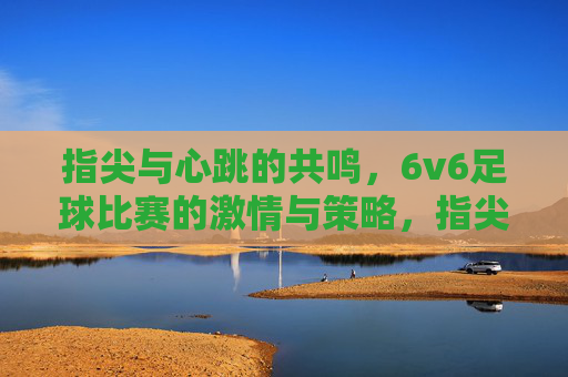 指尖与心跳的共鸣,6v6足球比赛的激情与策略,指尖与心跳的共鸣,6v6足球比赛的激情与策略