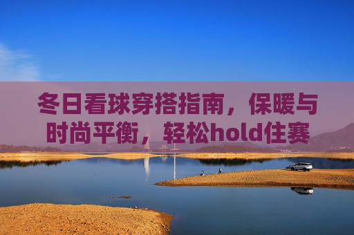 冬日看球穿搭指南,保暖与时尚平衡,轻松hold住赛场氛围,冬日看球穿搭指南,保暖与时尚平衡,轻松hold住赛场氛围