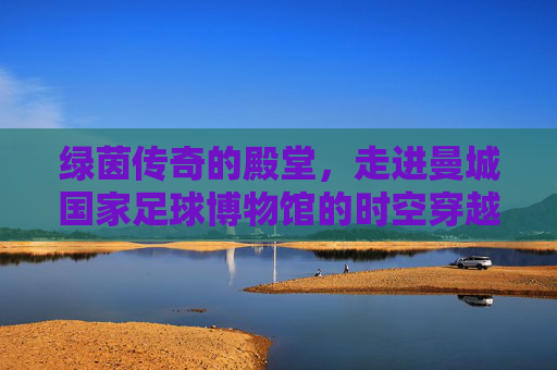 绿茵传奇的殿堂,走进曼城国家足球博物馆的时空穿越之旅