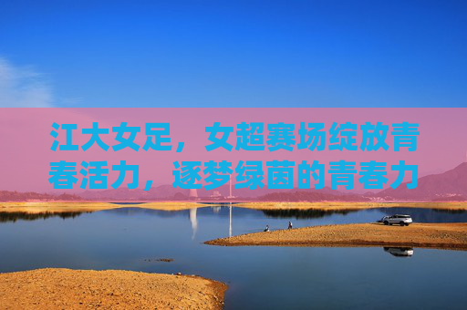 江大女足,女超赛场绽放青春活力,逐梦绿茵的青春力量