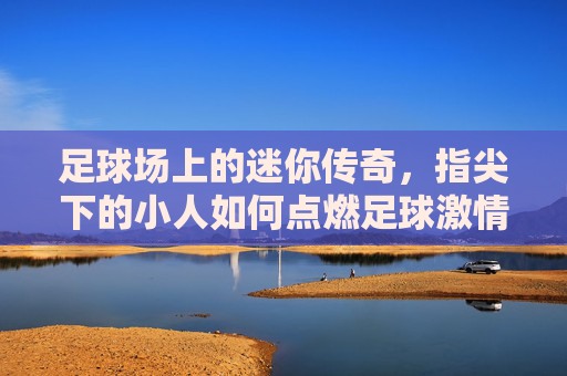 足球场上的迷你传奇,指尖下的小人如何点燃足球激情