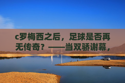 c罗梅西之后，足球是否再无传奇？——当双骄谢幕，足球的黄金时代如何续写？