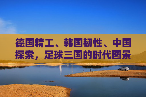 德国精工、韩国韧性、中国探索,足球三国的时代图景,德国精工、韩国韧性、中国探索,足球三国的时代图景