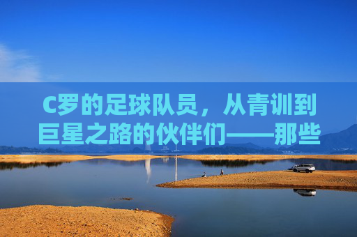 C罗的足球队员,从青训到巨星之路的伙伴们——那些并肩作战的足球伙伴
