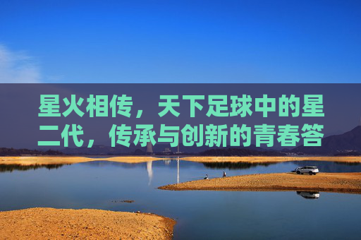 星火相传，天下足球中的星二代，传承与创新的青春答卷