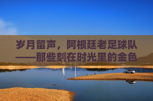 岁月留声,阿根廷老足球队——那些刻在时光里的金色记忆
