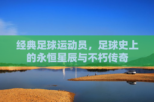 经典足球运动员,足球史上的永恒星辰与不朽传奇