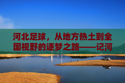 河北足球,从地方热土到全国视野的逐梦之路——记河北籍优秀足球运动员的奋斗与荣光