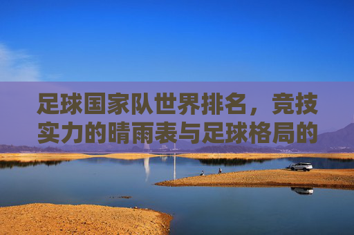 足球国家队世界排名,竞技实力的晴雨表与足球格局的动态图谱