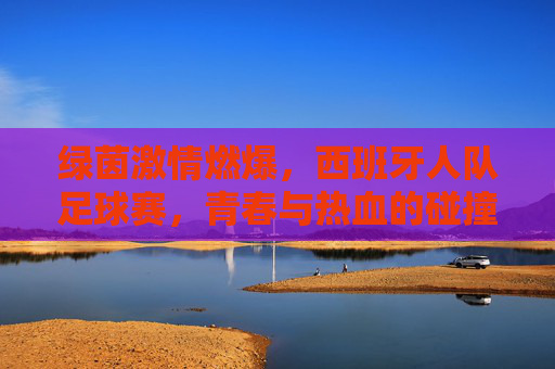 绿茵激情燃爆，西班牙人队足球赛，青春与热血的碰撞，西班牙人队足球赛，绿茵激情燃爆，青春热血的碰撞