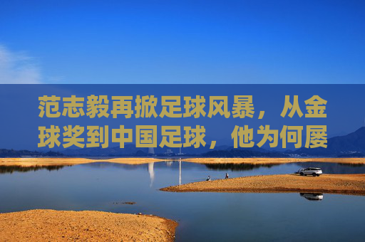 范志毅再掀足球风暴，从金球奖到中国足球，他为何屡次开炮？