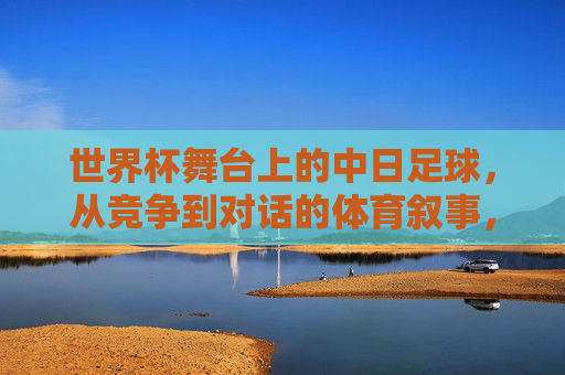 世界杯舞台上的中日足球,从竞争到对话的体育叙事,世界杯舞台上的中日足球,从竞争到对话的体育叙事