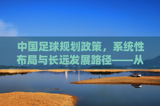 中国足球规划政策,系统性布局与长远发展路径——从传统挑战到现代足球强国建设的战略规划