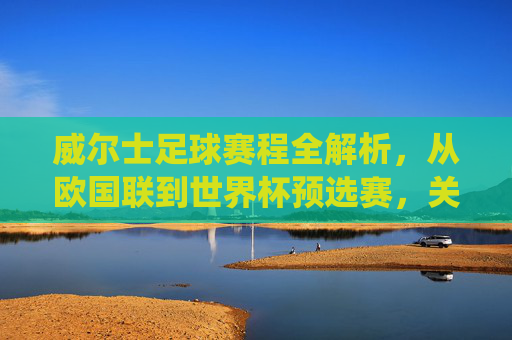 威尔士足球赛程全解析,从欧国联到世界杯预选赛,关键战役与时间线梳理