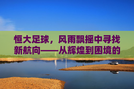 恒大足球,风雨飘摇中寻找新航向——从辉煌到困境的深度观察