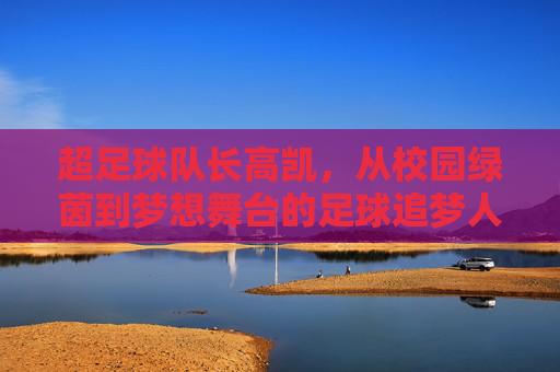 超足球队长高凯,从校园绿茵到梦想舞台的足球追梦人,足球队长高凯,从校园绿茵到梦想舞台的足球追梦人