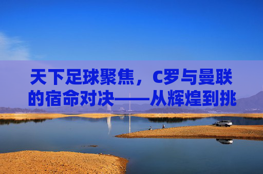天下足球聚焦，C罗与曼联的宿命对决——从辉煌到挑战的传奇篇章