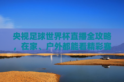 央视足球世界杯直播全攻略,在家、户外都能看精彩赛事