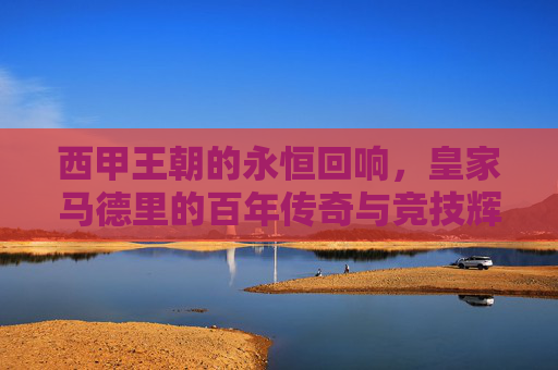 西甲王朝的永恒回响，皇家马德里的百年传奇与竞技辉煌